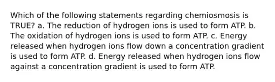 Which of the following statements regarding chemiosmosis is TRUE? a. The reduction of hydrogen ions is used to form ATP. b. The oxidation of hydrogen ions is used to form ATP. c. Energy released when hydrogen ions flow down a concentration gradient is used to form ATP. d. Energy released when hydrogen ions flow against a concentration gradient is used to form ATP.