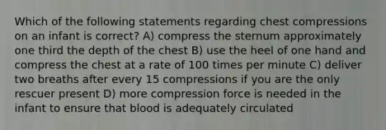 Which of the following statements regarding chest compressions on an infant is correct? A) compress the sternum approximately one third the depth of the chest B) use the heel of one hand and compress the chest at a rate of 100 times per minute C) deliver two breaths after every 15 compressions if you are the only rescuer present D) more compression force is needed in the infant to ensure that blood is adequately circulated