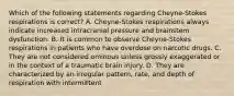 Which of the following statements regarding Cheyne-Stokes respirations is correct? A. Cheyne-Stokes respirations always indicate increased intracranial pressure and brainstem dysfunction. B. It is common to observe Cheyne-Stokes respirations in patients who have overdose on narcotic drugs. C. They are not considered ominous unless grossly exaggerated or in the context of a traumatic brain injury. D. They are characterized by an irregular pattern, rate, and depth of respiration with intermittent