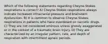 Which of the following statements regarding Cheyne-Stokes respirations is correct? A) Cheyne-Stokes respirations always indicate increased intracranial pressure and brainstem dysfunction. B) It is common to observe Cheyne-Stokes respirations in patients who have overdosed on narcotic drugs. C) They are not considered ominous unless grossly exaggerated or in the context of a traumatic brain injury. D) They are characterized by an irregular pattern, rate, and depth of respiration with intermittent apneic periods.