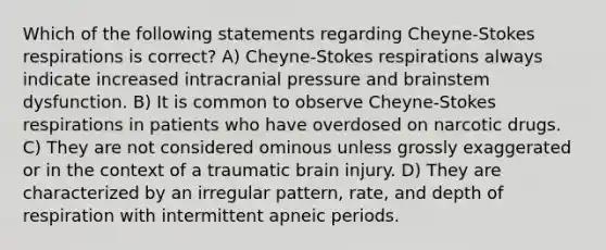 Which of the following statements regarding Cheyne-Stokes respirations is correct? A) Cheyne-Stokes respirations always indicate increased intracranial pressure and brainstem dysfunction. B) It is common to observe Cheyne-Stokes respirations in patients who have overdosed on narcotic drugs. C) They are not considered ominous unless grossly exaggerated or in the context of a traumatic brain injury. D) They are characterized by an irregular pattern, rate, and depth of respiration with intermittent apneic periods.