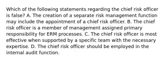 Which of the following statements regarding the chief risk officer is false? A. The creation of a separate risk management function may include the appointment of a chief risk officer. B. The chief risk officer is a member of management assigned primary responsibility for ERM processes. C. The chief risk officer is most effective when supported by a specific team with the necessary expertise. D. The chief risk officer should be employed in the internal audit function.