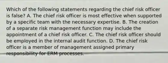 Which of the following statements regarding the chief risk officer is false? A. The chief risk officer is most effective when supported by a specific team with the necessary expertise. B. The creation of a separate risk management function may include the appointment of a chief risk officer. C. The chief risk officer should be employed in the internal audit function. D. The chief risk officer is a member of management assigned primary responsibility for ERM processes.