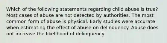 Which of the following statements regarding child abuse is true? Most cases of abuse are not detected by authorities. The most common form of abuse is physical. Early studies were accurate when estimating the effect of abuse on delinquency. Abuse does not increase the likelihood of delinquency