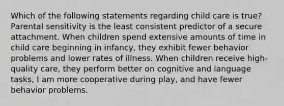 Which of the following statements regarding child care is true? Parental sensitivity is the least consistent predictor of a secure attachment. When children spend extensive amounts of time in child care beginning in infancy, they exhibit fewer behavior problems and lower rates of illness. When children receive high-quality care, they perform better on cognitive and language tasks, I am more cooperative during play, and have fewer behavior problems.