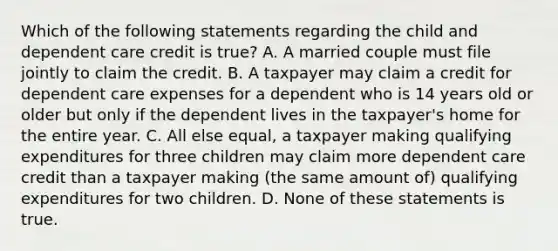 Which of the following statements regarding the child and dependent care credit is true? A. A married couple must file jointly to claim the credit. B. A taxpayer may claim a credit for dependent care expenses for a dependent who is 14 years old or older but only if the dependent lives in the taxpayer's home for the entire year. C. All else equal, a taxpayer making qualifying expenditures for three children may claim more dependent care credit than a taxpayer making (the same amount of) qualifying expenditures for two children. D. None of these statements is true.