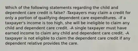 Which of the following statements regarding the child and dependent care credit is false? -Taxpayers may claim a credit for only a portion of qualifying dependent care expenditures. -If a taxpayer's income is too high, she will be ineligible to claim any child and dependent care credit. -A single taxpayer must have earned income to claim any child and dependent care credit. -A taxpayer is not eligible to claim the dependent care credit if any dependent relative provides the care.