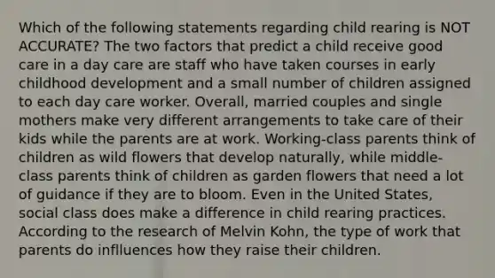 Which of the following statements regarding child rearing is NOT ACCURATE? The two factors that predict a child receive good care in a day care are staff who have taken courses in early childhood development and a small number of children assigned to each day care worker. Overall, married couples and single mothers make very different arrangements to take care of their kids while the parents are at work. Working-class parents think of children as wild flowers that develop naturally, while middle-class parents think of children as garden flowers that need a lot of guidance if they are to bloom. Even in the United States, social class does make a difference in child rearing practices. According to the research of Melvin Kohn, the type of work that parents do inflluences how they raise their children.