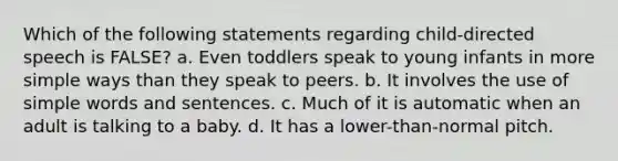 Which of the following statements regarding child-directed speech is FALSE? a. Even toddlers speak to young infants in more simple ways than they speak to peers. b. It involves the use of simple words and sentences. c. Much of it is automatic when an adult is talking to a baby. d. It has a lower-than-normal pitch.