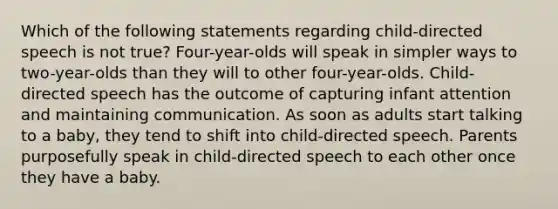 Which of the following statements regarding child-directed speech is not true? Four-year-olds will speak in simpler ways to two-year-olds than they will to other four-year-olds. Child-directed speech has the outcome of capturing infant attention and maintaining communication. As soon as adults start talking to a baby, they tend to shift into child-directed speech. Parents purposefully speak in child-directed speech to each other once they have a baby.