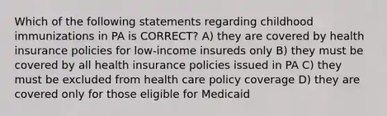 Which of the following statements regarding childhood immunizations in PA is CORRECT? A) they are covered by health insurance policies for low-income insureds only B) they must be covered by all health insurance policies issued in PA C) they must be excluded from health care policy coverage D) they are covered only for those eligible for Medicaid