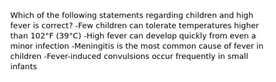 Which of the following statements regarding children and high fever is correct? -Few children can tolerate temperatures higher than 102°F (39°C) -High fever can develop quickly from even a minor infection -Meningitis is the most common cause of fever in children -Fever-induced convulsions occur frequently in small infants