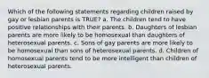 Which of the following statements regarding children raised by gay or lesbian parents is TRUE? a. The children tend to have positive relationships with their parents. b. Daughters of lesbian parents are more likely to be homosexual than daughters of heterosexual parents. c. Sons of gay parents are more likely to be homosexual than sons of heterosexual parents. d. Children of homosexual parents tend to be more intelligent than children of heterosexual parents.