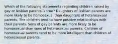 Which of the following statements regarding children raised by gay or lesbian parents is true? Daughters of lesbian parents are more likely to be homosexual than daughters of heterosexual parents. The children tend to have positive relationships with their parents. Sons of gay parents are more likely to be homosexual than sons of heterosexual parents. Children of homosexual parents tend to be more intelligent than children of heterosexual parents.