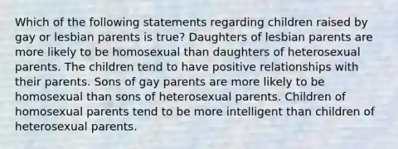 Which of the following statements regarding children raised by gay or lesbian parents is true? Daughters of lesbian parents are more likely to be homosexual than daughters of heterosexual parents. The children tend to have positive relationships with their parents. Sons of gay parents are more likely to be homosexual than sons of heterosexual parents. Children of homosexual parents tend to be more intelligent than children of heterosexual parents.