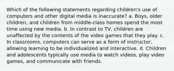 Which of the following statements regarding children's use of computers and other digital media is inaccurate? a. Boys, older children, and children from middle-class homes spend the most time using new media. b. In contrast to TV, children are unaffected by the contents of the video games that they play. c. In classrooms, computers can serve as a form of instructor, allowing learning to be individualized and interactive. d. Children and adolescents typically use media to watch videos, play video games, and communicate with friends.