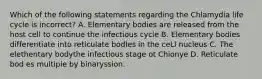 Which of the following statements regarding the Chlamydia life cycle is incorrect? A. Elementary bodies are released from the host cell to continue the infectious cycle B. Elementary bodies differentiate into reticulate bodIes in the ceLl nucleus C. The elethentary bodythe infectious stage ot Chionye D. Reticulate bod es multipie by binaryssion.