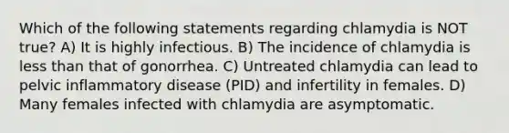 Which of the following statements regarding chlamydia is NOT true? A) It is highly infectious. B) The incidence of chlamydia is less than that of gonorrhea. C) Untreated chlamydia can lead to pelvic inflammatory disease (PID) and infertility in females. D) Many females infected with chlamydia are asymptomatic.