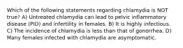 Which of the following statements regarding chlamydia is NOT true? A) Untreated chlamydia can lead to pelvic inflammatory disease (PID) and infertility in females. B) It is highly infectious. C) The incidence of chlamydia is less than that of gonorrhea. D) Many females infected with chlamydia are asymptomatic.