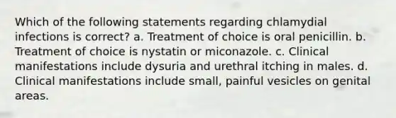 Which of the following statements regarding chlamydial infections is correct? a. Treatment of choice is oral penicillin. b. Treatment of choice is nystatin or miconazole. c. Clinical manifestations include dysuria and urethral itching in males. d. Clinical manifestations include small, painful vesicles on genital areas.