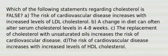 Which of the following statements regarding cholesterol is FALSE? a) The risk of cardiovascular disease increases with increased levels of LDL cholesterol. b) A change in diet can often alter serum cholesterol levels in 4-8 weeks. c) The replacement of cholesterol with unsaturated oils increases the risk of cardiovascular disease. d)The risk of cardiovascular disease increases with increased levels of HDL cholesterol.