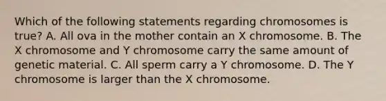 Which of the following statements regarding chromosomes is true? A. All ova in the mother contain an X chromosome. B. The X chromosome and Y chromosome carry the same amount of genetic material. C. All sperm carry a Y chromosome. D. The Y chromosome is larger than the X chromosome.