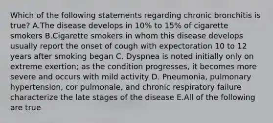 Which of the following statements regarding chronic bronchitis is true? A.The disease develops in 10% to 15% of cigarette smokers B.Cigarette smokers in whom this disease develops usually report the onset of cough with expectoration 10 to 12 years after smoking began C. Dyspnea is noted initially only on extreme exertion; as the condition progresses, it becomes more severe and occurs with mild activity D. Pneumonia, pulmonary hypertension, cor pulmonale, and chronic respiratory failure characterize the late stages of the disease E.All of the following are true