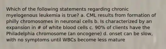 Which of the following statements regarding chronic myelogenous leukemia is true? a. CML results from formation of philly chromosomes in neuronal cells b. Is characterized by an expansion in # of white blood cells c. 90% of clients have the Philadelphia chromosome (an oncogene) d. onset can be slow, with no symptoms until WBCs become less mature