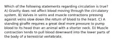 Which of the following statements regarding circulation is true? A) Gravity does not affect blood moving through the circulatory system. B) Valves in veins and muscle contractions pressing against veins slow down the return of blood to the heart. C) A standing giraffe requires a great deal more pressure to pump blood to its head than an animal with a shorter neck. D) Muscle contraction tends to pull blood downward into the lower parts of the body of a terrestrial vertebrate.