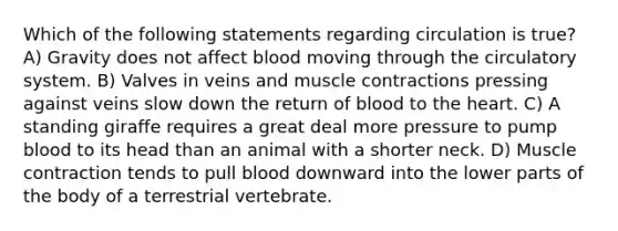 Which of the following statements regarding circulation is true? A) Gravity does not affect blood moving through the circulatory system. B) Valves in veins and muscle contractions pressing against veins slow down the return of blood to the heart. C) A standing giraffe requires a great deal more pressure to pump blood to its head than an animal with a shorter neck. D) Muscle contraction tends to pull blood downward into the lower parts of the body of a terrestrial vertebrate.