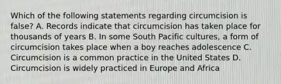 Which of the following statements regarding circumcision is false? A. Records indicate that circumcision has taken place for thousands of years B. In some South Pacific cultures, a form of circumcision takes place when a boy reaches adolescence C. Circumcision is a common practice in the United States D. Circumcision is widely practiced in Europe and Africa