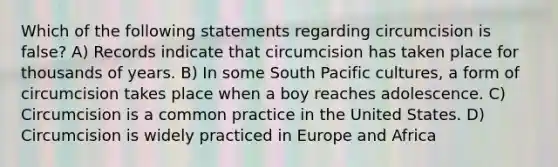 Which of the following statements regarding circumcision is false? A) Records indicate that circumcision has taken place for thousands of years. B) In some South Pacific cultures, a form of circumcision takes place when a boy reaches adolescence. C) Circumcision is a common practice in the United States. D) Circumcision is widely practiced in Europe and Africa