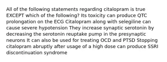 All of the following statements regarding citalopram is true EXCEPT which of the following? Its toxicity can produce QTC prolongation on the ECG Citalopram along with selegiline can cause severe hypotension They increase synaptic serotonin by decreasing the serotonin reuptake pump in the presynaptic neurons It can also be used for treating OCD and PTSD Stopping citalopram abruptly after usage of a high dose can produce SSRI discontinuation syndrome