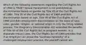 Which of the following statements regarding the Civil Rights Act of 1964 is TRUE? Sexual Harassment is not prohibited as discrimination based on gender by Title VII of the Civil Rights Act of 1964. Title VII of the Civil Rights Act of 1964 prohibits discrimination based on age. Title VII of the Civil Rights Act of 1964 prohibits employment discrimination on the basis of race, color, gender, religion, or national origin in only the hiring related process. The Pregnancy Discrimination Act extended the benefits of Title VII of the Civil Rights Act to pregnant women. In a disparate impact case, the Civil Rights Act of 1964 provides that if an employer can prove the "business necessity" of a challenged employment practice, the plaintiff cannot win.