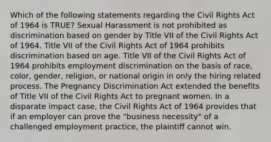 Which of the following statements regarding the Civil Rights Act of 1964 is TRUE? Sexual Harassment is not prohibited as discrimination based on gender by Title VII of the Civil Rights Act of 1964. Title VII of the Civil Rights Act of 1964 prohibits discrimination based on age. Title VII of the Civil Rights Act of 1964 prohibits employment discrimination on the basis of race, color, gender, religion, or national origin in only the hiring related process. The Pregnancy Discrimination Act extended the benefits of Title VII of the Civil Rights Act to pregnant women. In a disparate impact case, the Civil Rights Act of 1964 provides that if an employer can prove the "business necessity" of a challenged employment practice, the plaintiff cannot win.