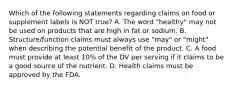 Which of the following statements regarding claims on food or supplement labels is NOT true? A. The word "healthy" may not be used on products that are high in fat or sodium. B. Structure/function claims must always use "may" or "might" when describing the potential benefit of the product. C. A food must provide at least 10% of the DV per serving if it claims to be a good source of the nutrient. D. Health claims must be approved by the FDA.