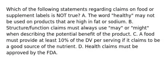 Which of the following statements regarding claims on food or supplement labels is NOT true? A. The word "healthy" may not be used on products that are high in fat or sodium. B. Structure/function claims must always use "may" or "might" when describing the potential benefit of the product. C. A food must provide at least 10% of the DV per serving if it claims to be a good source of the nutrient. D. Health claims must be approved by the FDA.