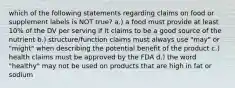 which of the following statements regarding claims on food or supplement labels is NOT true? a.) a food must provide at least 10% of the DV per serving if it claims to be a good source of the nutrient b.) structure/function claims must always use "may" or "might" when describing the potential benefit of the product c.) health claims must be approved by the FDA d.) the word "healthy" may not be used on products that are high in fat or sodium