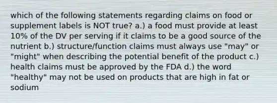 which of the following statements regarding claims on food or supplement labels is NOT true? a.) a food must provide at least 10% of the DV per serving if it claims to be a good source of the nutrient b.) structure/function claims must always use "may" or "might" when describing the potential benefit of the product c.) health claims must be approved by the FDA d.) the word "healthy" may not be used on products that are high in fat or sodium