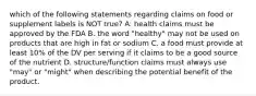 which of the following statements regarding claims on food or supplement labels is NOT true? A. health claims must be approved by the FDA B. the word "healthy" may not be used on products that are high in fat or sodium C. a food must provide at least 10% of the DV per serving if it claims to be a good source of the nutrient D. structure/function claims must always use "may" or "might" when describing the potential benefit of the product.