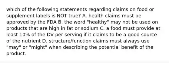 which of the following statements regarding claims on food or supplement labels is NOT true? A. health claims must be approved by the FDA B. the word "healthy" may not be used on products that are high in fat or sodium C. a food must provide at least 10% of the DV per serving if it claims to be a good source of the nutrient D. structure/function claims must always use "may" or "might" when describing the potential benefit of the product.