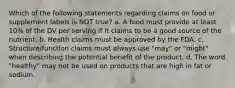 Which of the following statements regarding claims on food or supplement labels is NOT true? a. A food must provide at least 10% of the DV per serving if it claims to be a good source of the nutrient. b. Health claims must be approved by the FDA. c. Structure/function claims must always use "may" or "might" when describing the potential benefit of the product. d. The word "healthy" may not be used on products that are high in fat or sodium.