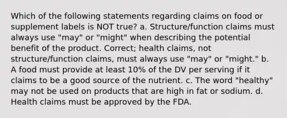 Which of the following statements regarding claims on food or supplement labels is NOT true? a. Structure/function claims must always use "may" or "might" when describing the potential benefit of the product. Correct; health claims, not structure/function claims, must always use "may" or "might." b. A food must provide at least 10% of the DV per serving if it claims to be a good source of the nutrient. c. The word "healthy" may not be used on products that are high in fat or sodium. d. Health claims must be approved by the FDA.