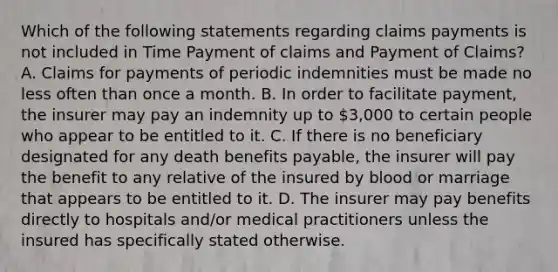 Which of the following statements regarding claims payments is not included in Time Payment of claims and Payment of Claims? A. Claims for payments of periodic indemnities must be made no less often than once a month. B. In order to facilitate payment, the insurer may pay an indemnity up to 3,000 to certain people who appear to be entitled to it. C. If there is no beneficiary designated for any death benefits payable, the insurer will pay the benefit to any relative of the insured by blood or marriage that appears to be entitled to it. D. The insurer may pay benefits directly to hospitals and/or medical practitioners unless the insured has specifically stated otherwise.