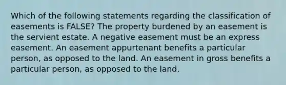 Which of the following statements regarding the classification of easements is FALSE? The property burdened by an easement is the servient estate. A negative easement must be an express easement. An easement appurtenant benefits a particular person, as opposed to the land. An easement in gross benefits a particular person, as opposed to the land.