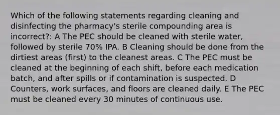 Which of the following statements regarding cleaning and disinfecting the pharmacy's sterile compounding area is incorrect?: A The PEC should be cleaned with sterile water, followed by sterile 70% IPA. B Cleaning should be done from the dirtiest areas (first) to the cleanest areas. C The PEC must be cleaned at the beginning of each shift, before each medication batch, and after spills or if contamination is suspected. D Counters, work surfaces, and floors are cleaned daily. E The PEC must be cleaned every 30 minutes of continuous use.