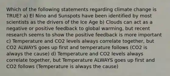 Which of the following statements regarding climate change is TRUE? a) El Nino and Sunspots have been identified by most scientists as the drivers of the Ice Age b) Clouds can act as a negative or positive feedback to global warming, but recent research seems to show the positive feedback is more important c) Temperature and CO2 levels always correlate together, but CO2 ALWAYS goes up first and temperature follows (CO2 is always the cause) d) Temperature and CO2 levels always correlate together, but Temperature ALWAYS goes up first and CO2 follows (Temperature is always the cause)