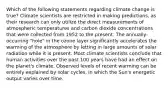 Which of the following statements regarding climate change is true? Climate scientists are restricted in making predictions, as their research can only utilize the direct measurements of atmospheric temperatures and carbon dioxide concentrations that were collected from 1952 to the present. The annually-occurring "hole" in the ozone layer significantly accelerates the warming of the atmosphere by letting in large amounts of solar radiation while it is present. Most climate scientists conclude that human activities over the past 100 years have had an effect on the planet's climate. Observed levels of recent warming can be entirely explained by solar cycles, in which the Sun's energetic output varies over time.