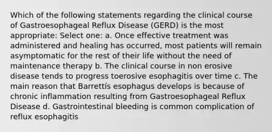 Which of the following statements regarding the clinical course of Gastroesophageal Reflux Disease (GERD) is the most appropriate: Select one: a. Once effective treatment was administered and healing has occurred, most patients will remain asymptomatic for the rest of their life without the need of maintenance therapy b. The clinical course in non erosive disease tends to progress toerosive esophagitis over time c. The main reason that Barrettís esophagus develops is because of chronic inflammation resulting from Gastroesophageal Reflux Disease d. Gastrointestinal bleeding is common complication of reflux esophagitis