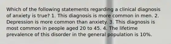 Which of the following statements regarding a clinical diagnosis of anxiety is true? 1. This diagnosis is more common in men. 2. Depression is more common than anxiety. 3. This diagnosis is most common in people aged 20 to 45. 4. The lifetime prevalence of this disorder in the general population is 10%.